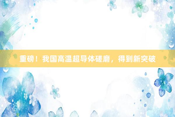 重磅！我国高温超导体磋磨，得到新突破